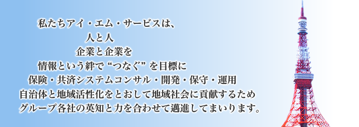 私たちアイ・エム・サービスは、人と人、企業と企業を情報という絆で“つなぐ”を目標に、保険・共済システムコンサル・開発・保守・運用、自治体と地域活性化をとおして地域社会に貢献するためグループ各社の英知と力を合わせて邁進してまいります。